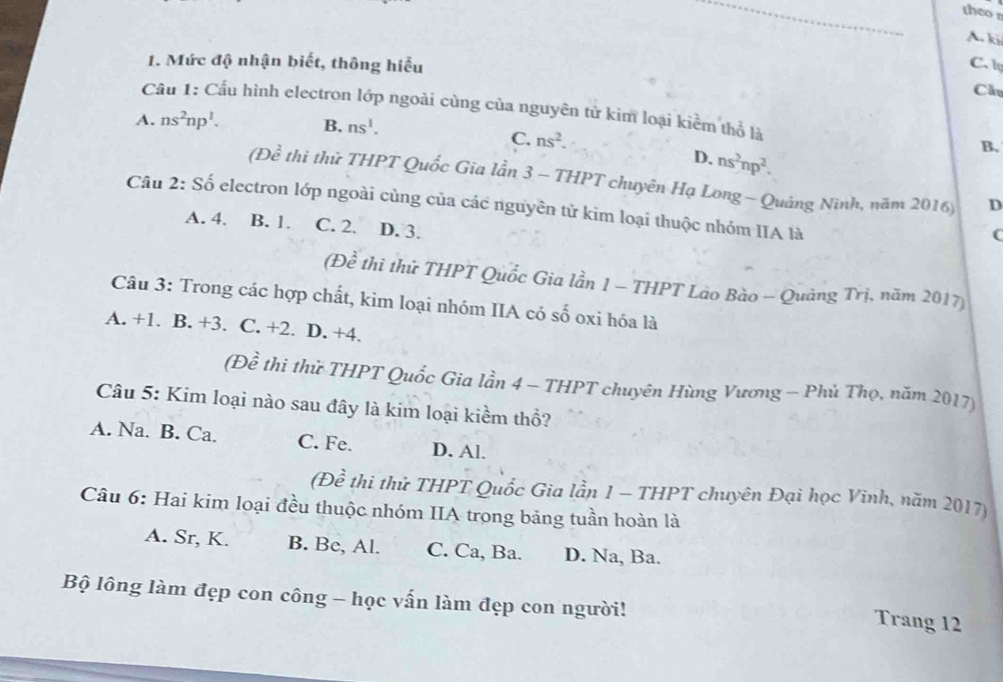 theo r
A. ki
1. Mức độ nhận biết, thông hiểu C. l Chú
Cầu 1: Cầu hình electron lớp ngoài cùng của nguyên tử kim loại kiểm thổ là
A. ns^2np^1. B. ns^1. B.
C. ns^2.
D. ns^2np^2. 
(De^2 thi thử THPT Quốc Gia lần 3 - THPT chuyên Hạ Long - Quảng Ninh, năm 2016)
D
Câu 2: Số electron lớp ngoài cùng của các nguyên tử kim loại thuộc nhóm IIA là
A. 4. B. 1. C. 2. D. 3.
C
(Để thi thử THPT Quốc Gia lần 1 - THPT Lào Bào - Quảng Trị, năm 2017)
Câu 3: Trong các hợp chất, kim loại nhóm IIA có số oxi hóa là
A. +1. B. +3. C. +2. D. +4.
(Đề thi thử THPT Quốc Gia lần 4 - THPT chuyên Hùng Vương - Phủ Thọ, năm 2017)
Câu 5: Kim loại nào sau đây là kim loại kiềm thổ?
A. Na. B. Ca. C. Fe. D. Al.
(Đề thi thử THPT Quốc Gia lần 1 - THPT chuyên Đại học Vinh, năm 2017)
Câu 6: Hai kim loại đều thuộc nhóm IIA trong bảng tuần hoàn là
A. Sr, K. B. Be, Al. C. Ca, Ba. D. Na, Ba.
Bộ lông làm đẹp con công - học vấn làm đẹp con người!
Trang 12