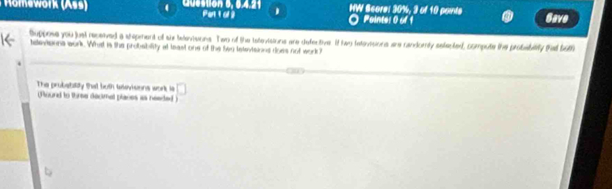Mwork (Ass Cuon 6, 0,4,21 j MW Score: 30%, 3 of 10 points Gave 
Par t o 9 Pointe: 0 of 1 
suppose you juel received a shipment of sh televisions. Two of the tstevisions are defective. It two televisions are randorly setected, compute the probebitity that bom 
televisons work. What is the probability at least one of the fwn letevisions does not work? 
The probebility that both latevisons work ls □ 
Plaurd to time decimal places as neaded )