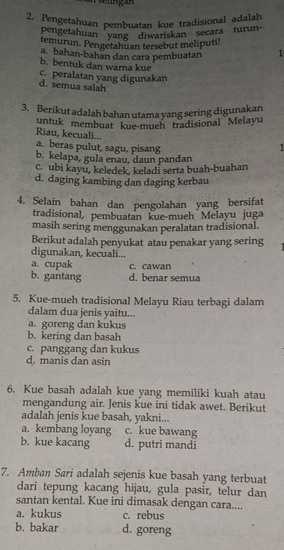 selingan
2. Pengetahuan pembuatan kue tradisional adalah
pengetahuan yang diwariskan secara turun-
temurun. Pengetahuan tersebut meliputi!
a. bahan-bahan dan cara pembuatan
1
b. bentuk dan warna kue
c. peralatan yang digunakan
d. semua salah
3. Berikut adalah bahan utama yang sering digunakan
untuk membuat kue-mueh tradisional Melayu
Riau, kecuali...
a. beras pulut, sagu, pisang 1
b. kelapa, gula enau, daun pandan
c. ubi kayu, keledek, keladi serta buah-buahan
d. daging kambing dan daging kerbau
4. Selain bahan dan pengolahan yang bersifat
tradisional, pembuatan kue-mueh Melayu juga
masih sering menggunakan peralatan tradisional.
Berikut adalah penyukat atau penakar yang sering
digunakan, kecuali...
a. cupak c. cawan
b. gantang d. benar semua
5. Kue-mueh tradisional Melayu Riau terbagi dalam
dalam dua jenis yaitu...
a. goreng dan kukus
b. kering dan basah
c. panggang dan kukus
d. manis dan asin
6. Kue basah adalah kue yang memiliki kuah atau
mengandung air. Jenis kue ini tidak awet. Berikut
adalah jenis kue basah, yakni...
a. kembang loyang c. kue bawang
b. kue kacang d. putri mandi
7. Amban Sari adalah sejenis kue basah yang terbuat
dari tepung kacang hijau, gula pasir, telur dan
santan kental. Kue ini dimasak dengan cara....
a. kukus c. rebus
b. bakar d. goreng