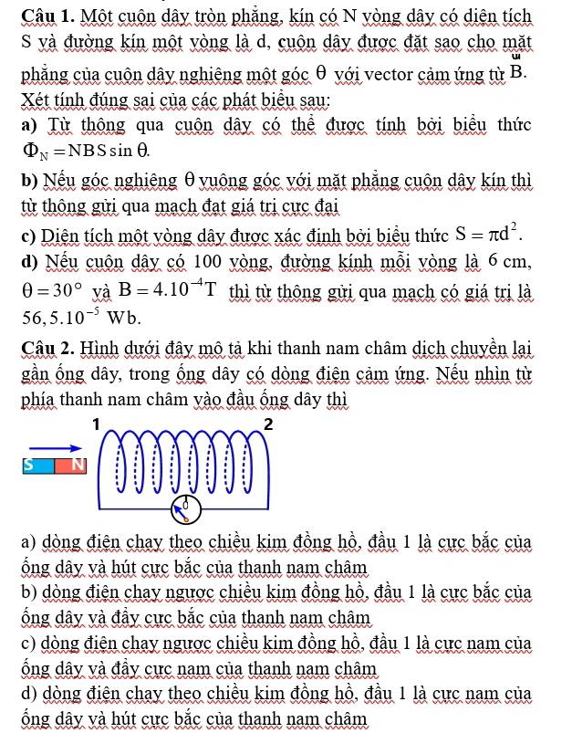 Một cuộn dây tròn phẳng, kín có N vòng dây có diện tích
S và đường kín một yòng là d, cuộn dây được đặt sao cho mặt
phẳng của cuộn dây nghiêng một góc θ với vector cảm ứng từ B.
Xét tính đúng sai của các phát biểu sau:
a) Từ thông qua cuôn dây có thể được tính bởi biểu thức
Phi _N=NBSsin θ .
b) Nếu góc nghiêng θyuông góc với mặt phẳng cuộn dây kín thì
từ thông gửi qua mạch đạt giá trị cực đại
c) Diện tích một vòng dây được xác định bởi biểu thức S=π d^2.
d) Nếu cuộn dây có 100 yòng, đường kính mỗi vòng là 6 cm,
θ =30°va^ B=4.10^(-4)T thì từ thông gửi qua mạch có giá trị là
56,5.10^(-5)W b.
Câu 2. Hình dưới đây mô tả khi thanh nam châm dịch chuyền lại
gần ống dây, trong ống dây có dòng điện cảm ứng. Nếu nhìn từ
phía thanh nam châm yào đầu ống dây thì
a) dòng điện chay theo chiều kim đồng hồ, đầu 1 là cực bắc của
ống dây và hút cực bắc của thanh nam châm
b) dòng điện chay ngược chiều kim đồng hồ, đầu 1 là cực bắc của
ống dây và đầy cực bắc của thanh nam châm
c) dòng điện chay ngược chiều kim đồng hồ, đầu 1 là cực nam của
ống dây và đầy cực nam của thanh nam châm
d) dòng điện chay theo chiều kim đồng hồ, đầu 1 là cực nam của
ống dây và hút cực bắc của thanh nam châm