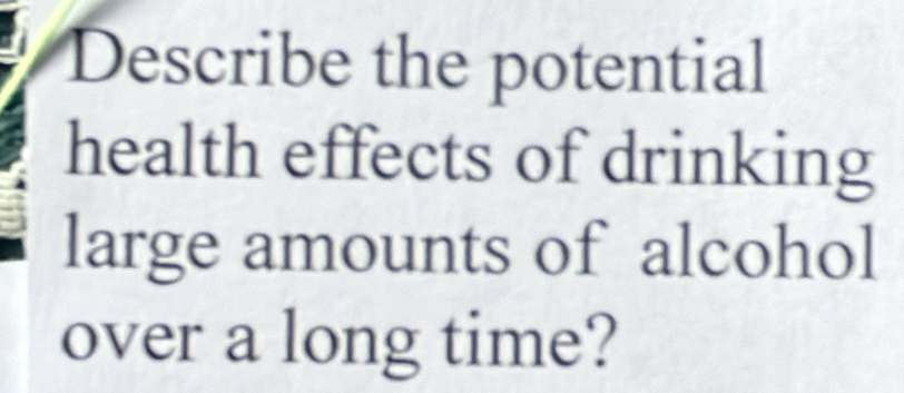 Describe the potential 
health effects of drinking 
large amounts of alcohol 
over a long time?