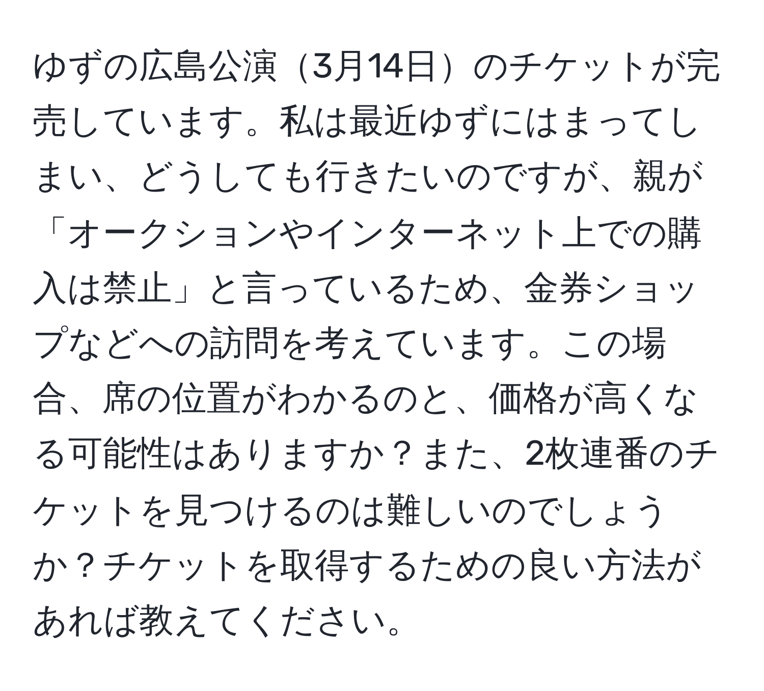 ゆずの広島公演3月14日のチケットが完売しています。私は最近ゆずにはまってしまい、どうしても行きたいのですが、親が「オークションやインターネット上での購入は禁止」と言っているため、金券ショップなどへの訪問を考えています。この場合、席の位置がわかるのと、価格が高くなる可能性はありますか？また、2枚連番のチケットを見つけるのは難しいのでしょうか？チケットを取得するための良い方法があれば教えてください。