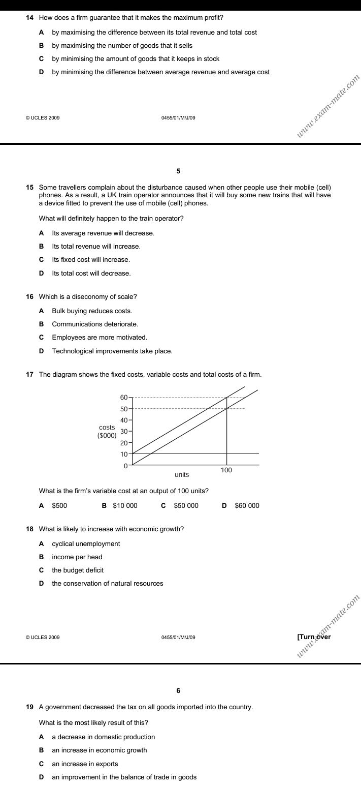 How does a firm guarantee that it makes the maximum profit?
A by maximising the difference between its total revenue and total cost
B by maximising the number of goods that it sells
C by minimising the amount of goods that it keeps in stock
D by minimising the difference between average revenue and average cost
w.e am- m ate.ce
© UCLES 2009 0455/01/M/J/09
5
15 Some travellers complain about the disturbance caused when other people use their mobile (cell)
phones. As a result, a UK train operator announces that it will buy some new trains that will have
a device fitted to prevent the use of mobile (cell) phones.
What will definitely happen to the train operator?
A Its average revenue will decrease.
B Its total revenue will increase.
C Its fixed cost will increase.
D Its total cost will decrease.
A Bulk buying reduces costs.
B Communications deteriorate.
C Employees are more motivated.
D Technological improvements take place.
17 The diagram shows the fixed costs, variable costs and total costs of a firm.
cos
($0
What is the firm's variable cost at an output of 100 units?
A $500 B $10 000 C $50 000 D $60 000
18 What is likely to increase with economic growth?
A cyclical unemployment
B income per head
C the budget deficit
D the conservation of natural resources
Turetum-mate.cc
vww
6
19 A government decreased the tax on all goods imported into the country.
What is the most likely result of this?
A a decrease in domestic production
Ban increase in economic growth
D an improvement in the balance of trade in goods