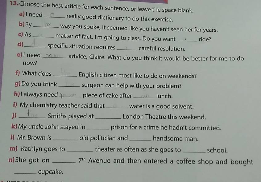 Choose the best article for each sentence, or leave the space blank. 
a) I need_ really good dictionary to do this exercise. 
b)By _way you spoke, it seemed like you haven't seen her for years. 
c) As_ matter of fact, I'm going to class. Do you want _ride? 
d)_ specific situation requires _careful resolution. 
e) I need_ advice, Claire. What do you think it would be better for me to do 
now? 
f) What does _English citizen most like to do on weekends? 
g)Do you think_ surgeon can help with your problem? 
h)I always need _piece of cake after _lunch. 
i) My chemistry teacher said that_ water is a good solvent. 
j) _Smiths played at_ London Theatre this weekend. 
k) My uncle John stayed in _prison for a crime he hadn’t committed. 
II) Mr. Brown is _old politician and _handsome man. 
m) Kathlyn goes to _theater as often as she goes to _school. 
n)She got on _ 7^(th) Avenue and then entered a coffee shop and bought 
_cupcake.