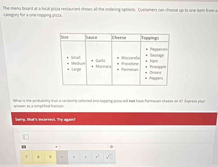 The menu board at a local pizza restaurant shows all the ordering options. Customers can choose up to one item from e 
category for a one-topping pizza. 
What is the probability that a randomly selected one-topping pizza will not have Parmesan cheese on it? Express your 
answer as a simplified fraction. 
Sorry, that's incorrect. Try again? 
① 
7 8 9 + x x^2 sqrt(□ )