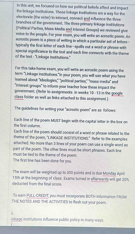 In this unit, we focused on how our political beliefs affect and impact 
the linkage institutions. These linkage institutions are a way for the 
electorate (the voter) to interact, connect and influence the three 
branches of the government. The three primary linkage institutions 
(Political Parties, Mass Media and Interest Groups) we reviewed give 
voice to the people. For your exam, you will write an acrostic poer. An 
acrostic poem is a piece of writing in which a particular set of letters-- 
typically the first letter of each line—spells out a word or phrase with 
special significance to the text and each line connects with the theme 
of the text - "Linkage Institutions." 
For this take-home exam, you will write an acrostic poem using the 
term “Linkage Institutions.”In your poem, you will use what you have 
learned about “Ideologies,” “political parties,” “mass media” and 
“interest groups” to inform your teacher how these impact the 
government. (Refer to assignments in weeks 10 - 13 in the google 
class folder as well as links attached to this assignment.) 
The guidelines for writing your “acrostic poem" are as follows: 
Each line of the poem MUST begin with the capital letter in the box on 
the first column. 
Each line of the poem should consist of a word or phrase related to the 
theme of the poem, "LINKAGE INSTITUTIONS." Refer to the examples 
attached. No more than 3 lines of your poem can use a single word as 
part of the poem. The other lines must be short phrases. Each line 
must be tied to the theme of the poem. 
The first line has been done for you. 
The exam will be weighted up to 300 points and is due Monday April
15th at the beginning of class. Exams turned in afterwards will get 20%
deducted from the final score. 
To earn FULL-CREDIT, you must incorporate BOTH information FROM 
THE NOTES AND THE ACTIVITIES to flesh out your poem. 
L 
inkage institutions influence public policy in many ways.