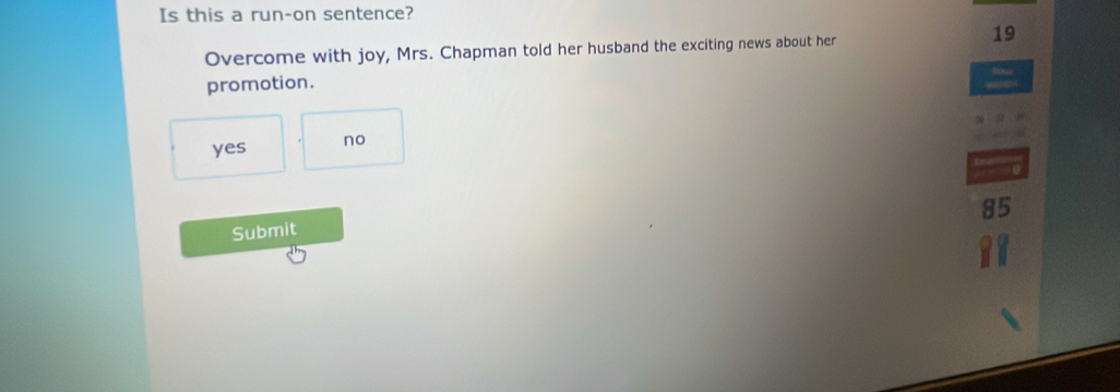 Is this a run-on sentence?
19
Overcome with joy, Mrs. Chapman told her husband the exciting news about her
promotion.
yes no
85
Submit