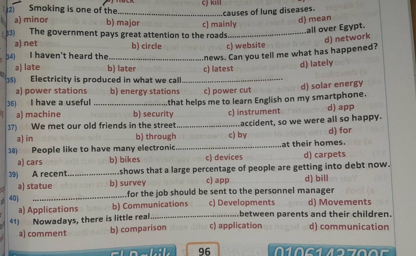 Smoking is one of the_ c) kill
causes of lung diseases.
a) minor b) major
c) mainly
d) mean
83) The government pays great attention to the roads_
all over Egypt.
a) net b) circle c) website
d) network
34) I haven't heard the_
news. Can you tell me what has happened?
a) late b) later c) latest
d) lately
35) Electricity is produced in what we call_
a) power stations b) energy stations c) power cut
d) solar energy
36) I have a useful_
that helps me to learn English on my smartphone.
a) machine b) security d) app
c) instrument
37) We met our old friends in the street_
accident, so we were all so happy.
a) in b) through c) by
d) for
38) People like to have many electronic _at their homes.
a) cars b) bikes c) devices d) carpets
39) A recent_ shows that a large percentage of people are getting into debt now.
c) app
a) statue b) survey d) bill
for the job should be sent to the personnel manager 
C 40)_
a) Applications b) Communications c) Developments
d) Movements
41) a Nowadays, there is little real_
between parents and their children.
a) comment b) comparison
c) application d) communication
96 S