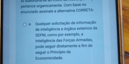 pertence organicamente. Com base no
enunciado assinale a alternativa CORRETA:
a. Qualquer solicitação de informação
de inteligência a órgãos externos da
SEPM, como por exemplo, a
Inteligência das Forças Armadas,
pode seguir diretamente a fim de
seguir o Princípio da
Economicidade.