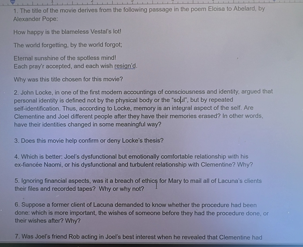 The title of the movie derives from the following passage in the poem Eloisa to Abelard, by 
Alexander Pope: 
How happy is the blameless Vestal's lot! 
The world forgetting, by the world forgot; 
Eternal sunshine of the spotless mind! 
Each pray'r accepted, and each wish resign'd. 
Why was this title chosen for this movie? 
2. John Locke, in one of the first modern accountings of consciousness and identity, argued that 
personal identity is defined not by the physical body or the “soμl”, but by repeated 
self-identification. Thus, according to Locke, memory is an integral aspect of the self. Are 
Clementine and Joel different people after they have their memories erased? In other words, 
have their identities changed in some meaningful way? 
3. Does this movie help confirm or deny Locke's thesis? 
4. Which is better: Joel's dysfunctional but emotionally comfortable relationship with his 
ex-fiancée Naomi, or his dysfunctional and turbulent relationship with Clementine? Why? 
5. Ignoring financial aspects, was it a breach of ethics for Mary to mail all of Lacuna's clients 
their files and recorded tapes? Why or why not? 
6. Suppose a former client of Lacuna demanded to know whether the procedure had been 
done: which is more important, the wishes of someone before they had the procedure done, or 
their wishes after? Why? 
7. Was Joel's friend Rob acting in Joel's best interest when he revealed that Clementine had