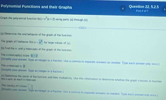 Polynomial Functions and their Graphs Question 22, 5.2.5 
Part 4 of 7 
Graph the polynomial function f(x)=x^2(x+2) using parts (a) through (e). 
(a) Determine the end behavior of the graph of the function. 
The graph of I behaves like y=x^2 for large values of |x|
(b) Find the x - and y-intercepts of the graph of the function. 
The x intercept(s) is/are 0. - 2
(Simplity your answer Type an integer or a fraction. Use a comma to separate answers as needed. Type each answer only once.) 
The y-intercept is D 
(Simplify your answer Type an integer or a fraction) 
() Detemine the zeros of the function and thei multiplicity. Use this information to determine whether the graph crosses or touches 
the x ans al each x-intercept. 
The zero(s) of I islaro □ I 
cempey your anawer. Type an infeger or a fraction. Use a comma to separate answers as needed. Type each answer only once