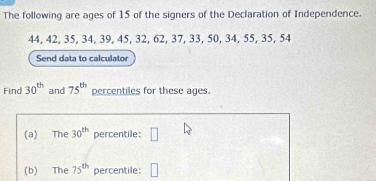 The following are ages of 15 of the signers of the Declaration of Independence.
44, 42, 35, 34, 39, 45, 32, 62, 37, 33, 50, 34, 55, 35, 54
Send data to calculator 
Find 30^(th) and 75^(th) percentiles for these ages. 
(a) The 30^(th) percentile: □ 
(b) The 75^(th) percentile: □