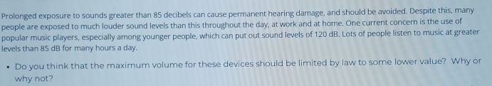 Prolonged exposure to sounds greater than 85 decibels can cause permanent hearing damage, and should be avoided. Despite this, many 
people are exposed to much louder sound levels than this throughout the day, at work and at home. One current concern is the use of 
popular music players, especially among younger people, which can put out sound levels of 120 dB. Lots of people listen to music at greater 
levels than 85 dB for many hours a day. 
Do you think that the maximum volume for these devices should be limited by law to some lower value? Why or 
why not?