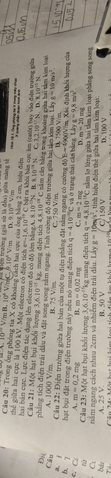 il điện trường (giả sử là đều) giữa màng tế
10^(10) V/mB. 10^6 V/mC. 9.10^6V/m D. 9.10^(10)V/m 1 Hình 18.1. Ông phòng tia X trong mày chụp
Câu 20: Trong ống phóng tia X có khoảng cách hai cực của ống bằng 2 cm, hiệu điện X quang chân đoàn hình ảnh
thể giữa hai cực là 100 kV. Một electron có điện tích e=-1,6.10^(-19) C bật ra khỏi bản cực âm (catôt) bay vào điện trường giữa
hai bản cực. Lực điện tác dụng lên electron đó có độ lớn bằngA. 8.10^(-13)N B. 8.10^(-18)N. C. 3,2.10^(-17)N. D. 8.10^(-15)N.
Câu 21: Một hạt bụi khối lượng 3,6.10^(-15)kg mang điện tích 4,8.10^(-18)C nằm cân bằng trong khoảng giữa hai tấm kim loại
phẳng tích điện trái dầu và đặt song song năm ngang. Tính cường độ điện trường giữa hai tâm kim loại. Lây g=10m/s^2.
Đić B. 75 V/m.
Câu
A. 1000 V/m.
C. 750 V/m.
a. 1 D. 7500 V/m.
Câu 22: Điện trường giữa hai bản của một tụ điện phẳng đặt nằm ngang có cường độ E=4900V /m. Xác định khối lượng của
b. 1
hạt bụi đặt trong điện trường này nếu nó mang điện tích q=4.10^(-10)C và ở trạng thái cân bằng. Lây g=9,8m/s^2
c. Cá A. m=0,2mg B. m=0,02mg C. m=2mg D. m=20mg
tù  Câu 23: Một hạt bụi khối lượng 3,6. 10^(-15)kg mang điện tích q=4,8.10^(-18)C nằm lơ lừng giữa hai tầm kim loại phẳng song song
C nằm ngang cách nhau 2cm và nhiễm điện trái dấu. Lấy g=10m/s^2, *, tính hiệu điện thế giữa hai tấm kim loại:
bài A. 25 V. B. 50 V C/ 150 V D. 100 V
T
10^(-10)