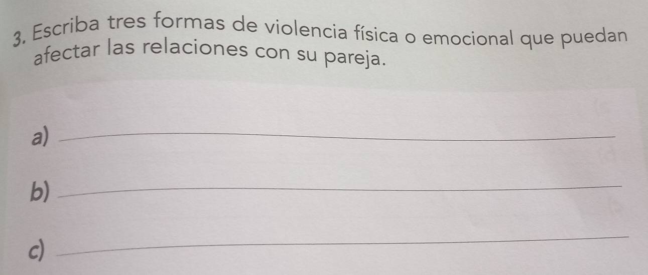 Escriba tres formas de violencia física o emocional que puedan 
afectar las relaciones con su pareja. 
a)_ 
b)_ 
c) 
_