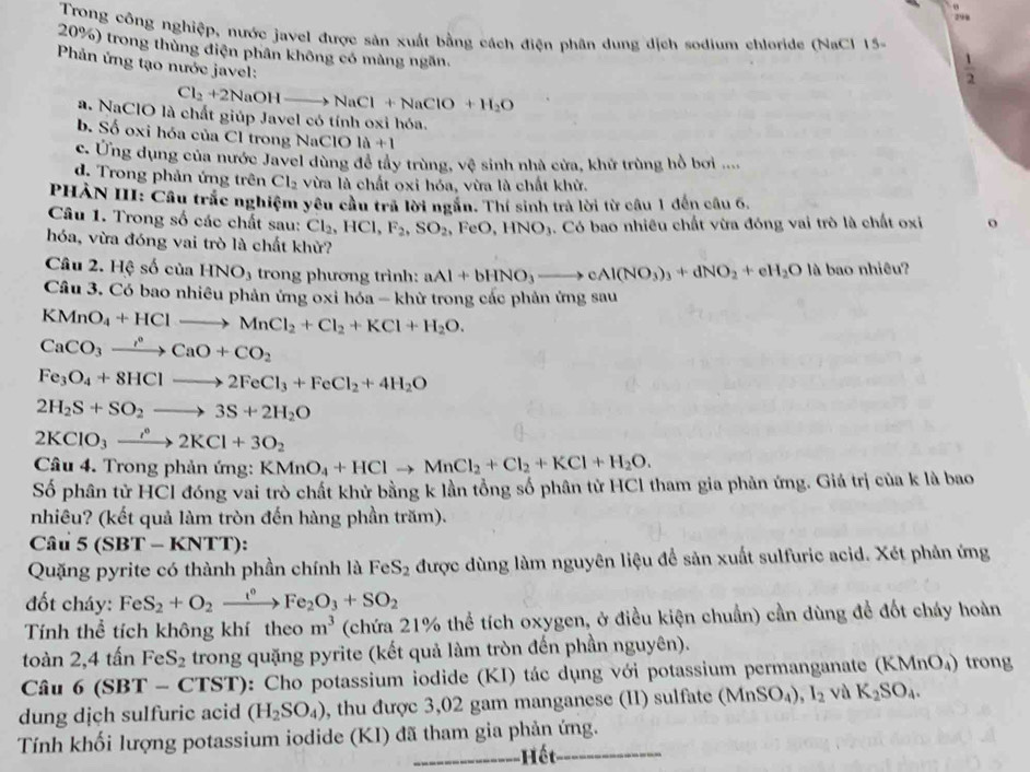 Trong công nghiệp, nước javel được sản xuất bằng cách điện phân dung dịch sodium chloride (NaCl 15-
20%) trong thùng điện phân không có màng ngăn.
Phản ứng tạo nước javel:
 1/2 
Cl_2+2NaOHto NaCl+NaClO+H_2O
a. NaClO là chất giúp Javel có tính oxi hóa.
b. Số oxi hóa của Cl trong NaClO 1a+1
c. Ứng dụng của nước Javel dùng để tây trùng, vệ sinh nhà cửa, khử trùng hồ bơi ....
d. Trong phản ứng trên Cl_2 vừa là chất oxi hóa, vừa là chất khử.
PHẢN III: Cầu trắc nghiệm yêu cầu trả lời ngắn. Thí sinh trả lời từ câu 1 đến câu 6,
Câu 1. Trong số các chất sau: Cl_2,HCl,F_2,SO_2 FeO,HNO_3. Có bao nhiều chất vừa đóng vai trò là chất oxi o
hóa, vừa đóng vai trò là chất khử?
Câu 2. Hệ số của HNO_3 trong phương trình: aAl+bHNO_3to cAl(NO_3)_3+dNO_2+eH_2O là bao nhiêu?
Câu 3. Có bao nhiêu phản ứng oxi hóa - khử trong các phản ứng sau
KMnO_4+HClto MnCl_2+Cl_2+KCl+H_2O.
CaCO_3xrightarrow leftharpoons CaO+CO_2
Fe_3O_4+8HClto 2FeCl_3+FeCl_2+4H_2O
2H_2S+SO_2to 3S+2H_2O
2KClO_3xrightarrow i°2KCl+3O_2
Câu 4. Trong phản ứng: KMnO_4+HClto MnCl_2+Cl_2+KCl+H_2O.
Số phân tử HCl đóng vai trò chất khử bằng k lần tổng số phân tử HCl tham gia phản ứng. Giá trị của k là bao
nhiêu? (kết quả làm tròn đến hàng phần trăm).
Câu 5(SBT-KNTT):
Quặng pyrite có thành phần chính là FeS_2 được dùng làm nguyên liệu để sản xuất sulfuric acid. Xét phản ứng
đốt cháy: FeS_2+O_2xrightarrow t°Fe_2O_3+SO_2
Tính thể tích không khí theo m^3 (chứa 21% thể tích oxygen, ở điều kiện chuẩn) cần dùng để đốt cháy hoàn
toàn 2,4 tấn FeS_2 trong quặng pyrite (kết quả làm tròn đến phần nguyên).
Câu 6(SBT-CTST) 0: Cho potassium iodide (KI) tác dụng với potassium permanganate (KMnO_4) trong
dung dịch sulfuric acid (H_2SO_4) , thu được 3,02 gam manganese (II) sulfate (MnSO_4),I_2 vù K_2SO_4.
Tính khối lượng potassium iodide (KI) đã tham gia phản ứng.
Hết