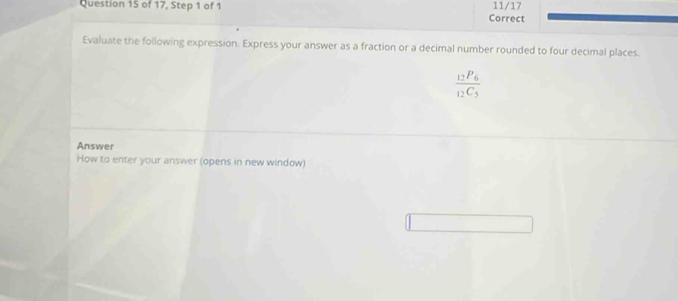 of 17, Step 1 of 1 11/17 
Correct 
Evaluate the following expression. Express your answer as a fraction or a decimal number rounded to four decimal places.
frac _12P_6_12C_5
Answer 
How to enter your answer (opens in new window)