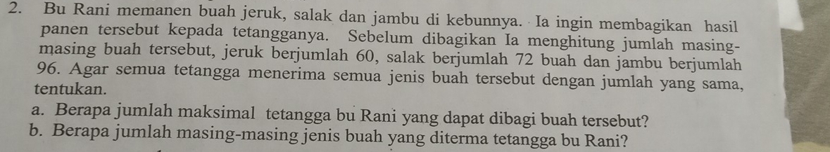 Bu Rani memanen buah jeruk, salak dan jambu di kebunnya. Ia ingin membagikan hasil 
panen tersebut kepada tetangganya. Sebelum dibagikan Ia menghitung jumlah masing- 
masing buah tersebut, jeruk berjumlah 60, salak berjumlah 72 buah dan jambu berjumlah
96. Agar semua tetangga menerima semua jenis buah tersebut dengan jumlah yang sama, 
tentukan. 
a. Berapa jumlah maksimal tetangga bu Rani yang dapat dibagi buah tersebut? 
b. Berapa jumlah masing-masing jenis buah yang diterma tetangga bu Rani?