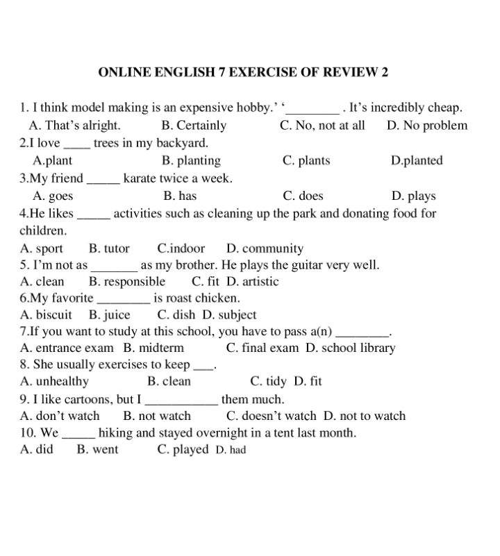 ONLINE ENGLISH 7 EXERCISE OF REVIEW 2
1. I think model making is an expensive hobby.’ ‘_ . It’s incredibly cheap.
A. That’s alright. B. Certainly C. No, not at all D. No problem
2.I love_ trees in my backyard.
A.plant B. planting C. plants D.planted
3.My friend _karate twice a week.
A. goes B. has C. does D. plays
4.He likes_ activities such as cleaning up the park and donating food for
children.
A. sport B. tutor C.indoor D. community
5. I’m not as_ as my brother. He plays the guitar very well.
A. clean B. responsible C. fit D. artistic
6.My favorite_ is roast chicken.
A. biscuit B. juice C. dish D. subject
7.If you want to study at this school, you have to pass a(n)_
A. entrance exam B. midterm C. final exam D. school library
8. She usually exercises to keep _·
A. unhealthy B. clean C. tidy D. fit
9. I like cartoons, but I _them much.
A. don’t watch B. not watch C. doesn’t watch D. not to watch
10. We_ hiking and stayed overnight in a tent last month.
A. did B. went C. played D. had