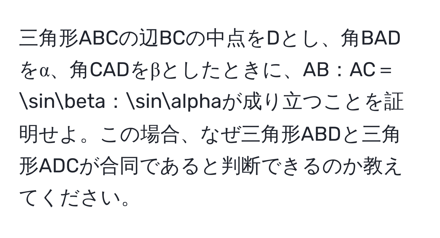 三角形ABCの辺BCの中点をDとし、角BADをα、角CADをβとしたときに、AB：AC＝sinbeta：sinalphaが成り立つことを証明せよ。この場合、なぜ三角形ABDと三角形ADCが合同であると判断できるのか教えてください。