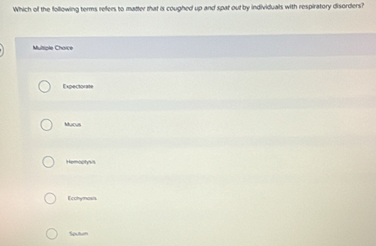 Which of the following terms refers to matter that is coughed up and spat out by individuals with respiratory disorders?
Multiple Choice
Expectorate
Mucus
Hemoptysis
Ecchymosis
Sputum