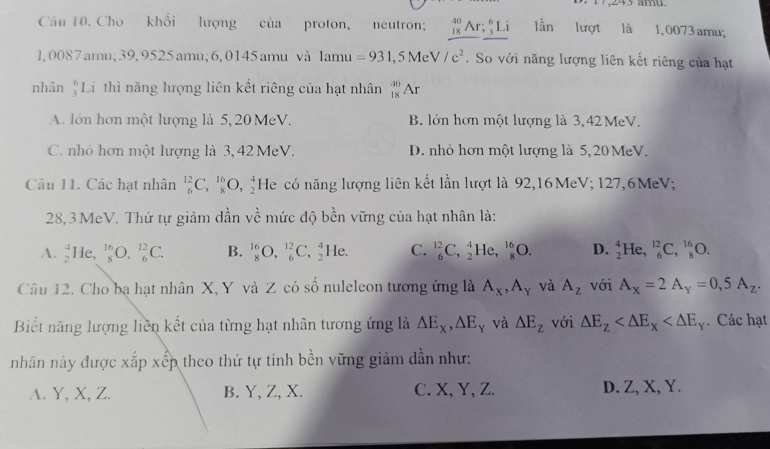 17,245 ämu.
Câu 10. Cho khối lượng của proton, neutron; _(18)^(40)Ar;_3^(6Li lần lượt là 1, 0073 amu;
1, 0087 amu;39, 9525 amu; 6, 0145 amu và lamu =931 , 5 Me V/c^2). So với năng lượng liên kết riêng của hạt
nhân _3^(61 Li thì năng lượng liên kết riêng của hạt nhân beginarray)r 40 18endarray Ar
A. lớn hơn một lượng là 5, 20 MeV. B. lớn hơn một lượng là 3,42 MeV.
C. nhỏ hơn một lượng là 3, 42 MeV. D. nhỏ hơn một lượng là 5, 20 MeV.
Câu 11. Các hạt nhân _6^((12)C,_8^(16)O,_2^4H He có năng lượng liên kết lần lượt là 92,16MeV; 127,6MeV;
28, 3 MeV. Thứ tự giảm dần về mức độ bền vững của hạt nhân là:
A. beginarray)r 4 2endarray He, beginarrayr 16 8endarray C ),_6^((12)C. B. _8^(16)O,_6^(12)C,_2^4 He. C. _6^(12)C,_2^4 He, _8^(16)O. D. _2^4He,_6^(12)C,_8^(16)O.
Câu 12. Cho bạ hạt nhân X, Y và Z có số nuleleon tương ứng là A_X),A_Y và A_z với A_x=2A_y=0,5A_z.
Biết năng lượng liên kết của từng hạt nhân tương ứng là △ E_x,△ E_y và △ E_z với △ E_z Các hạt
nhân này được xắp xếp theo thứ tự tính bền vững giảm dần như:
A. Y, X, Z. B. Y, Z, X. C. X, Y, Z.
D. Z, X, Y.