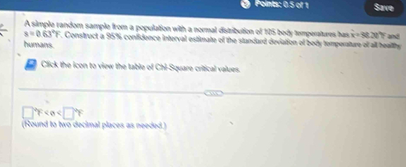 Points: 0.5 of 1 Save 
A simple random sample from a population with a normal distribution of 105 body temperatures has x=96.20°F and
s=0.63°F. Construct a 95% confidence interval estimate of the standard deviation of body temperature of all beaithy 
humans. 
Click the icon to view the table of Chi-Square critical values.
□°F
(Round to two decimal places as needed.)