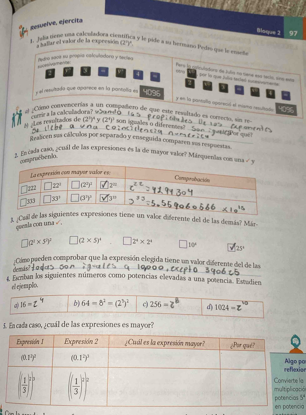 Resuelve, ejercita
Bloque 2 97
a hallar el valor de la expresión (2^3)^4
1. Julia tiene una calculadora cie a y le pide a su hermano Pedro que le enseñe
Pedro saca su propía calculadora y teclea
sucesivamente:
Pero la colculadora de Julia no tiene esa tecía, sino esta
4
otra por lo que Julia tecleó sucesivamente:
3
y el resultado que aparece en la pantalla es 4096
y en la pantalla apareció el mismo resultado: 4096
a) ¿Cómo convencerías a un compañero de que este resultado es correcto, sin re-
currir a la calculadora? 
b) ¿Los resultados de (2^3)^4 y (2^4)^3 son iguales o diferentes? 
or qué?
Realicen sus cálculos por separado y enseguida comparen sus respuestas.
2. En cada caso, ¿cuál de las expresiones és la de mayor valor? Márquenlas con una √
compruébenlo.
3. ¿Cuál dr diferente del de las demás? Már-
quenla con una √ .
□ (2^2* 5^2)^2 □ (2* 5)^4 □ 2^4* 2^4 □ 10^4
25^4
¿Cómo pueden comprobar que la expresión elegida tiene un valor diferente del de las
demás?
4. Escriban los siguientes números como potencias elevadas a una potencia. Estudien
el ejemplo.
a) 16= b) 64=8^2=(2^3)^2 c) 256=
d) 1024=
5. En cada caso, ¿cuál de las expresiones es mayor?
a
or
a
ión
5^4
a