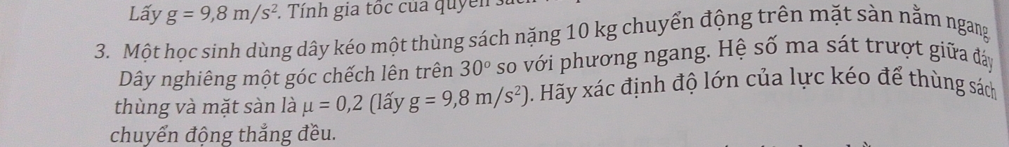 Lấy g=9,8m/s^2. Tính gia tốc của quyển : 
3. Một học sinh dùng dây kéo một thùng sách nặng 10 kg chuyển động trên mặt sàn nằm ngang 
Dây nghiêng một góc chếch lên trên 30° so với phương ngang. Hệ số ma sát trượt giữa đảy 
thùng và mặt sàn là mu =0,2 (lấy g=9,8m/s^2) 0. Hãy xác định độ lớn của lực kéo để thùng sách 
chuyển động thắng đều.