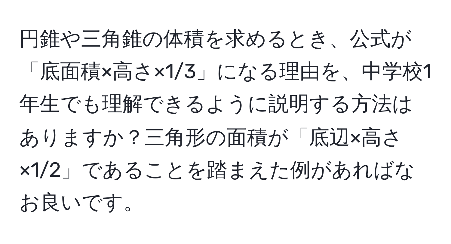 円錐や三角錐の体積を求めるとき、公式が「底面積×高さ×1/3」になる理由を、中学校1年生でも理解できるように説明する方法はありますか？三角形の面積が「底辺×高さ×1/2」であることを踏まえた例があればなお良いです。