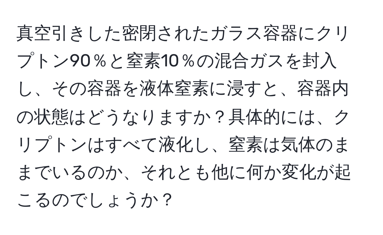 真空引きした密閉されたガラス容器にクリプトン90％と窒素10％の混合ガスを封入し、その容器を液体窒素に浸すと、容器内の状態はどうなりますか？具体的には、クリプトンはすべて液化し、窒素は気体のままでいるのか、それとも他に何か変化が起こるのでしょうか？