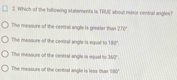 Which of the following statements is TRUE about minor central angles?
The measure of the central angle is greater than 270°.
The measure of the central angle is equal to 180°.
The measure of the central angle is equal to 360°.
The measure of the central angle is less than 180°.