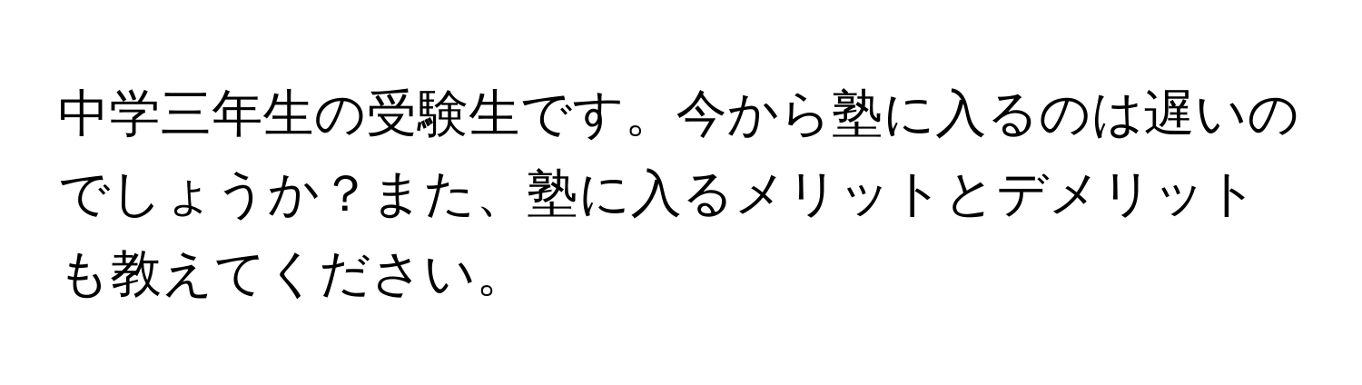 中学三年生の受験生です。今から塾に入るのは遅いのでしょうか？また、塾に入るメリットとデメリットも教えてください。