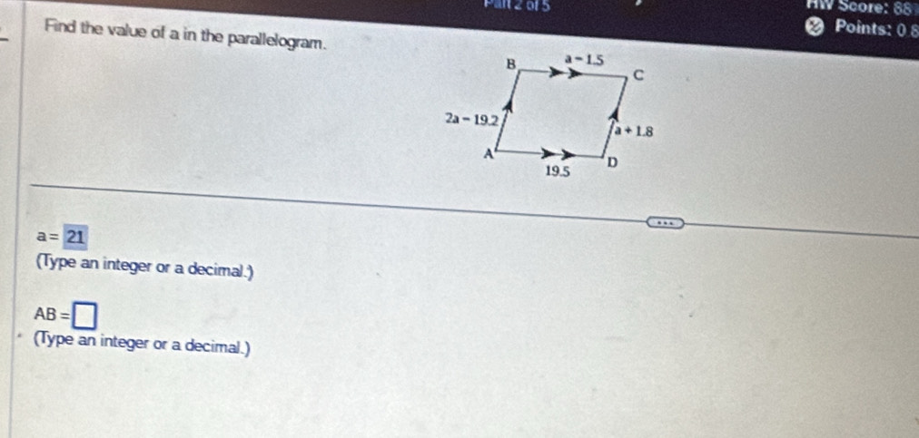 an 2015 HW Score: 88
a Points: 0 8
Find the value of a in the parallelogram.
a=21
(Type an integer or a decimal.)
AB=□
(Type an integer or a decimal.)