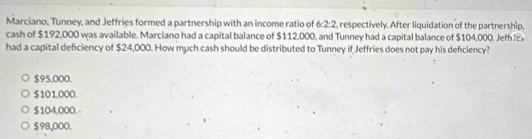 Marciano, Tunney, and Jeffries formed a partnership with an income ratio of 6:2:2 , respectively. After liquidation of the partnership,
cash of $192,000 was available. Marciano had a capital balance of $112,000, and Tunney had a capital balance of $104,000. Jeff 
had a capital deficiency of $24,000. How much cash should be distributed to Tunney if Jeffries does not pay his defciency?
$95,000.
$101,000.
$104,000. -
$98,000.