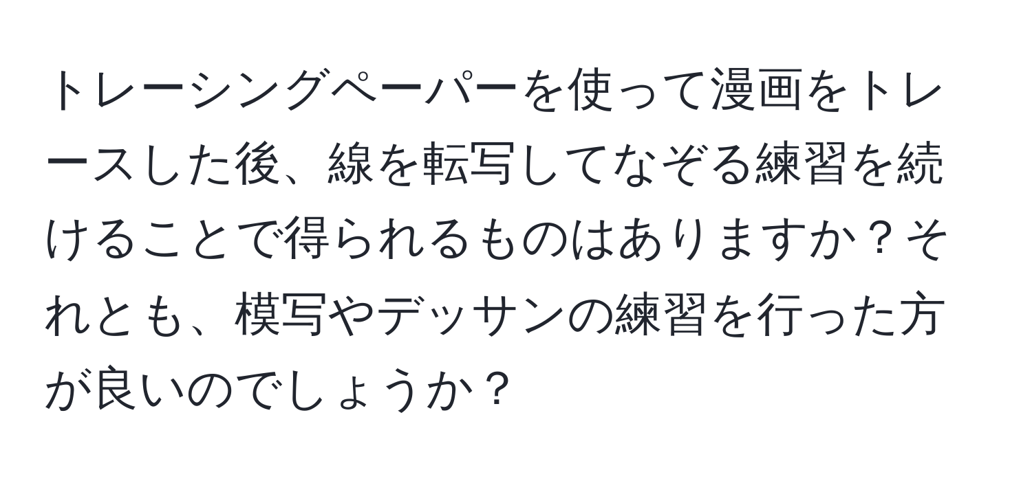 トレーシングペーパーを使って漫画をトレースした後、線を転写してなぞる練習を続けることで得られるものはありますか？それとも、模写やデッサンの練習を行った方が良いのでしょうか？