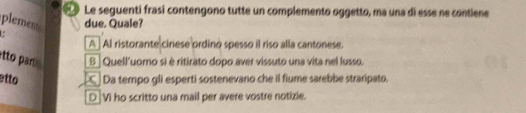 Le seguenti frasi contengono tutte un complemento oggetto, ma una di esse ne contiene
plement due. Quale?
A AI ristorante cinese ordino spesso il riso alla cantonese.
etto paru [B ] Quell'uomo si è ritirato dopo aver vissuto una vita nel lusso.
etto Da tempo gli esperti sostenevano che il fiume sarebbe straripato.
[D]Vi ho scritto una mail per avere vostre notizie.