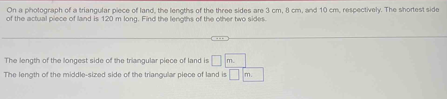 On a photograph of a triangular piece of land, the lengths of the three sides are 3 cm, 8 cm, and 10 cm, respectively. The shortest side 
of the actual piece of land is 120 m long. Find the lengths of the other two sides. 
The length of the longest side of the triangular piece of land is □ m. 
The length of the middle-sized side of the triangular piece of land is □ m.