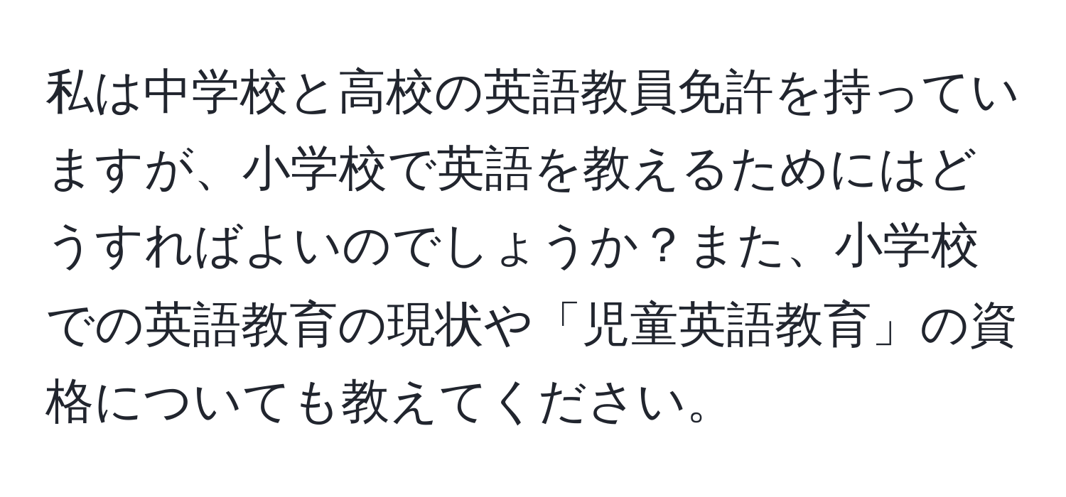 私は中学校と高校の英語教員免許を持っていますが、小学校で英語を教えるためにはどうすればよいのでしょうか？また、小学校での英語教育の現状や「児童英語教育」の資格についても教えてください。