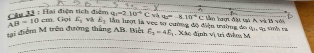 AB=10cm. Câu 33 : Hai điện tích điểm q_1=2.10^(-6)C và q_2=-8.10^(-6)C lần lượt đặt tại A và B với 
. Gọi vector E_1 và vector E_2 lần lượt là vec tơ cường độ điện trường do q_1, q_2 sinh ra 
tại điểm M trên đường thằng AB. Biết vector E_2=4vector E_1. Xác định vị trí điểm M