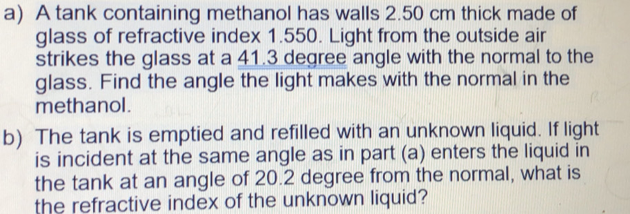 A tank containing methanol has walls 2.50 cm thick made of 
glass of refractive index 1.550. Light from the outside air 
strikes the glass at a 41.3 degree angle with the normal to the 
glass. Find the angle the light makes with the normal in the 
methanol . 
b) The tank is emptied and refilled with an unknown liquid. If light 
is incident at the same angle as in part (a) enters the liquid in 
the tank at an angle of 20.2 degree from the normal, what is 
the refractive index of the unknown liquid?