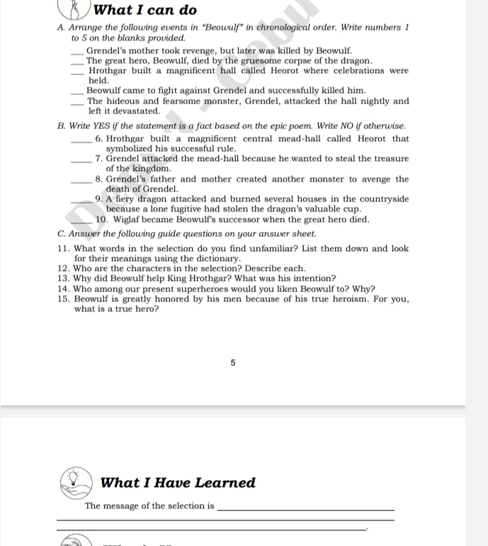 What I can do 
A. Arrange the following events in “Beowulf” in chronological order. Write numbers 1
to 5 on the blanks provided. 
_Grendel's mother took revenge, but later was killed by Beowulf. 
_The great hero, Beowulf, died by the gruesome corpse of the dragon. 
_Hrothgar built a magnificent hall called Heorot where celebrations were 
held. 
_Beowulf came to fight against Grendel and successfully killed him. 
_The hideous and fearsome monster, Grendel, attacked the hall nightly and 
left it devastated. 
B. Write YES if the statement is a fact based on the epic poem. Write NO if otherwise. 
_6. Hrothgar built a magnificent central mead-hall called Heorot that 
symbolized his successful rule. 
_7. Grendel attacked the mead-hall because he wanted to steal the treasure 
of the kingdom. 
_8. Grendel's father and mother created another monster to avenge the 
death of Grendel. 
_9. A fiery dragon attacked and burned several houses in the countryside 
because a lone fugitive had stolen the dragon's valuable cup. 
_10. Wiglaf became Beowulf's successor when the great hero died. 
C. Answer the following guide questions on your answer sheet. 
11. What words in the selection do you find unfamiliar? List them down and look 
for their meanings using the dictionary. 
12. Who are the characters in the selection? Describe each. 
13. Why did Beowulf help King Hrothgar? What was his intention? 
14. Who among our present superheroes would you liken Beowulf to? Why? 
15. Beowulf is greatly honored by his men because of his true heroism. For you, 
what is a true hero? 
5 
What I Have Learned 
The message of the selection is_ 
_ 
_