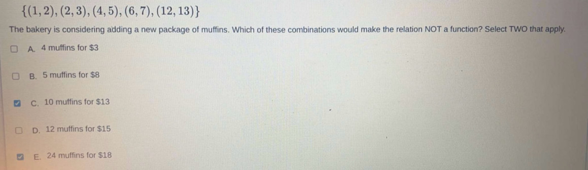  (1,2),(2,3),(4,5),(6,7),(12,13)
The bakery is considering adding a new package of muffins. Which of these combinations would make the relation NOT a function? Select TWO that apply.
A. 4 muffins for $3
B. 5 muffins for $8
C. 10 muffins for $13
D. 12 muffins for $15
E. 24 muffins for $18