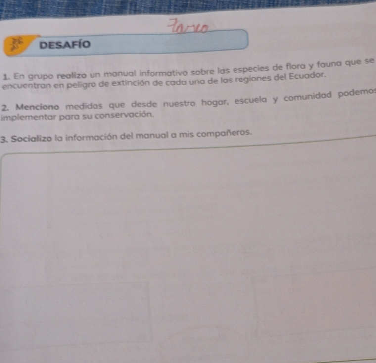 desafío 
1. En grupo realizo un manual informativo sobre las especies de flora y fauna que se 
encuentran en peligro de extinción de cada una de las regiones del Ecuador. 
2. Menciono medidas que desde nuestro hogar, escuela y comunidad podemo: 
implementar para su conservación. 
3. Socializo la información del manual a mis compañeros.