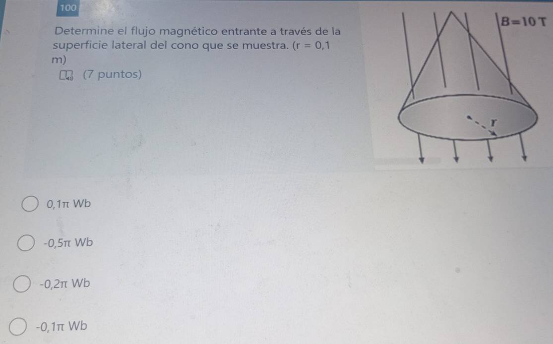 100
Determine el flujo magnético entrante a través de la
superficie lateral del cono que se muestra. (r=0,1
m)
(7 puntos)
0,1π Wb
-0,5π Wb
-0,2π Wb
-0,1π Wb