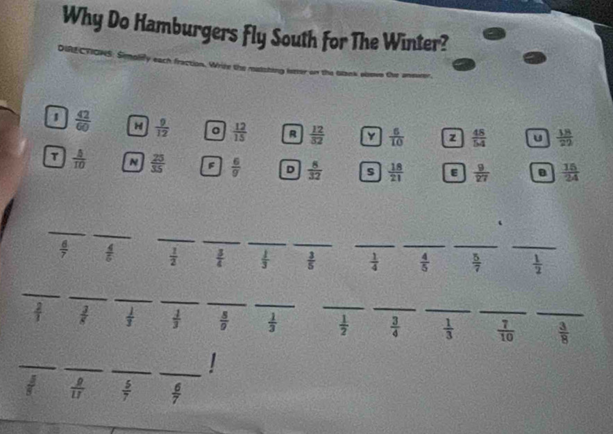 Why Do Hamburgers Fly South for The Winter?
DIRL CTIONS
1  42/60  H  9/12   12/15  R  12/32  Y  6/10  z  48/54  u  18/22 
T  5/10  N  25/35  F  6/g  D  8/32  s  18/21  E  9/27  B  15/24 
_
_
_
_
_
_
 6/7   4/5   1/2   3/4   1/3   3/5  _  1/4  _  4/5  _  5/7  _  1/2 
_
_
_
_
_
_
_
 2/1   3/8   1/3   1/3   8/9   1/3   1/2  _  3/4  _  1/3  _  7/10  _  3/8 
_
_
_
_I
 g/U   5/7   6/7 