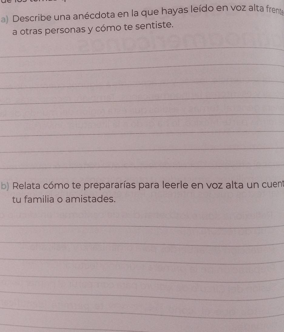 Describe una anécdota en la que hayas leído en voz alta frente 
a otras personas y cómo te sentiste. 
_ 
_ 
_ 
_ 
_ 
_ 
_ 
_ 
b) Relata cómo te prepararías para leerle en voz alta un cuent 
tu familia o amistades. 
_ 
_ 
_ 
_ 
_ 
_ 
_