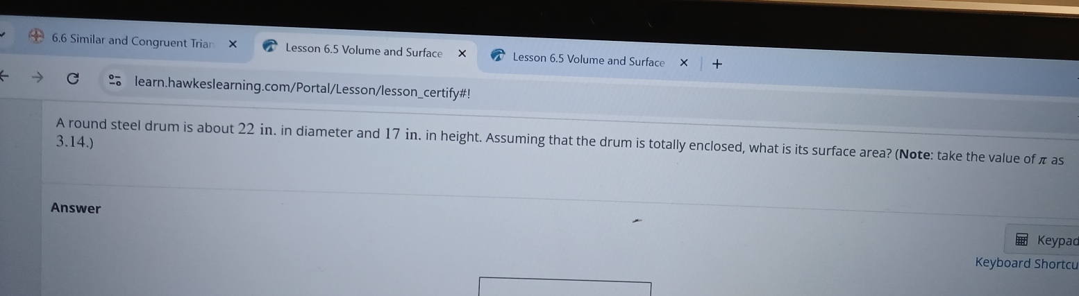 6.6 Similar and Congruent Trian × Lesson 6.5 Volume and Surface Lesson 6.5 Volume and Surface 
learn.hawkeslearning.com/Portal/Lesson/lesson_certify#! 
3.14.) 
A round steel drum is about 22 in. in diameter and 17 in. in height. Assuming that the drum is totally enclosed, what is its surface area? (Note: take the value of π as 
Answer 
Keypad 
Keyboard Shortcu