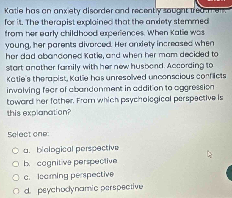 Katie has an anxiety disorder and recently sougnt treatment
for it. The therapist explained that the anxiety stemmed
from her early childhood experiences. When Katie was
young, her parents divorced. Her anxiety increased when
her dad abandoned Katie, and when her mom decided to
start another family with her new husband. According to
Katie's therapist, Katie has unresolved unconscious conflicts
involving fear of abandonment in addition to aggression
toward her father. From which psychological perspective is
this explanation?
Select one:
a. biological perspective
b. cognitive perspective
c. learning perspective
d. psychodynamic perspective