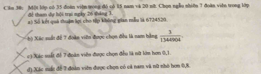 Một lớp có 35 đoàn viên trong đó có 15 nam và 20 nữ. Chọn ngẫu nhiên 7 đoàn viên trong lớp 
để tham dự hội trại ngày 26 tháng 3. 
a) Số kết quả thuận lợi cho tập không gian mẫu là 6724520. 
b) Xác suất đề 7 đoàn viên được chọn đều là nam bằng  3/1344904 . 
c) Xác suất đề 7 đoàn viên được chọn đều là nữ lớn hơn 0, 1. 
d) Xác suất đề 7 đoàn viên được chọn có cả nam và nữ nhỏ hơn 0, 8.